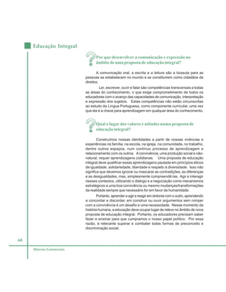 68
Educação Integral
Marcos Gerenciais
Por que desenvolver a comunicação e expressão no
âmbito de uma proposta de educação integral?
A comunicação oral, a escrita e a leitura são a bússula para as
pessoas se estabelecem no mundo e se constituírem como cidadãos de
direitos.
Ler, escrever, ouvir e falar são competências transversais a todas
as áreas do conhecimento, o que exige comprometimento de todos os
educadores com o avanço das capacidades de comunicação, interpretação
e expressão dos sujeitos. Estas competências não estão circunscritas
ao estudo da Língua Portuguesa, como componente curricular, uma vez
que ela é a chave para aprendizagem em qualquer área do conhecimento.
Qual o lugar dos valores e atitudes numa proposta de
educação integral?
Construímos nossas identidades a partir de nossas vivências e
experiências na família, na escola, na igreja, na comunidade, no trabalho,
dentre outros espaços, num contínuo processo de aprendizagem e
relacionamento com os outros. Aconvivência, uma produção social e não-
natural, requer aprendizagens cotidianas. Uma proposta de educação
integral deve qualificar essas aprendizagens pautada em princípios éticos
de igualdade, solidariedade, liberdade e respeito à diversidade. Isso não
significa que devemos ignorar ou mascarar as contradições, as diferenças
e as desigualdades, mas, simplesmente compreendê-las. Agir e interagir
nesses contextos, utilizando o diálogo e a negociação como mecanismos
estratégicos a uma boa convivência ou mesmo mudanças/transformações
da realidade sempre que necessário for em favor da humanidade.
Portanto, aprender a agir e reagir em sintonia com o outro, aprendendo
a concordar e discordar, em construir ou ouvir argumentos sem romper
com a convivência é um desafio e uma necessidade. Nesse momento da
história humana, a educação deve ocupar lugar de relevo no âmbito de nova
proposta de educação integral. Portanto, os educadores precisam saber
fazer e ensinar para que cumpramos o nosso papel político. Por essa
razão, é relevante superar e combater todas formas de preconceito e
discriminação social.
 
