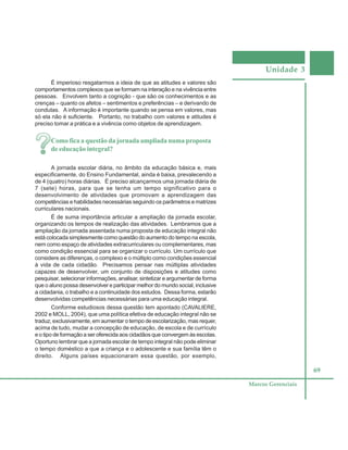 Unidade 3
69
Marcos Gerenciais
É imperioso resgatarmos a ideia de que as atitudes e valores são
comportamentos complexos que se formam na interação e na vivência entre
pessoas. Envolvem tanto a cognição - que são os conhecimentos e as
crenças – quanto os afetos – sentimentos e preferências – e derivando de
condutas. A informação é importante quando se pensa em valores, mas
só ela não é suficiente. Portanto, no trabalho com valores e atitudes é
preciso tomar a prática e a vivência como objetos de aprendizagem.
Como fica a questão da jornada ampliada numa proposta
de educação integral?
A jornada escolar diária, no âmbito da educação básica e, mais
especificamente, do Ensino Fundamental, ainda é baixa, prevalecendo a
de 4 (quatro) horas diárias. É preciso alcançarmos uma jornada diária de
7 (sete) horas, para que se tenha um tempo significativo para o
desenvolvimento de atividades que promovam a aprendizagem das
competências e habilidades necessárias seguindo os parâmetros e matrizes
curriculares nacionais.
É de suma importância articular a ampliação da jornada escolar,
organizando os tempos de realização das atividades. Lembramos que a
ampliação da jornada assentada numa proposta de educação integral não
está colocada simplesmente como questão do aumento do tempo na escola,
nem como espaço de atividades extracurriculares ou complementares, mas
como condição essencial para se organizar o currículo. Um currículo que
considere as diferenças, o complexo e o múltiplo como condições essencial
à vida de cada cidadão. Precisamos pensar nas múltiplas atividades
capazes de desenvolver, um conjunto de disposições e atitudes como
pesquisar, selecionar informações, analisar, sintetizar e argumentar de forma
que o aluno possa desenvolver e participar melhor do mundo social, inclusive
a cidadania, o trabalho e a continuidade dos estudos. Dessa forma, estarão
desenvolvidas competências necessárias para uma educação integral.
Conforme estudiosos dessa questão tem apontado (CAVALIERE,
2002 e MOLL, 2004), que uma política efetiva de educação integral não se
traduz, exclusivamente, em aumentar o tempo de escolarização, mas requer,
acima de tudo, mudar a concepção de educação, de escola e de currículo
e o tipo de formação a ser oferecida aos cidadãos que convergem às escolas.
Oportuno lembrar que a jornada escolar de tempo integral não pode eliminar
o tempo doméstico a que a criança e o adolescente e sua família têm o
direito. Alguns países equacionaram essa questão, por exemplo,
 