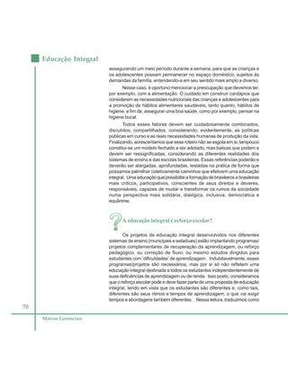 70
Educação Integral
Marcos Gerenciais
assegurando um meio período durante a semana, para que as crianças e
os adolescentes possam permanecer no espaço doméstico, sujeitos às
demandas da família, entendendo-a em seu sentido mais amplo e diverso.
Nesse caso, é oportuno mencionar a preocupação que devemos ter,
por exemplo, com a alimentação. O cuidado em construir cardápios que
considerem as necessidades nutricionais das crianças e adolescentes para
a promoção de hábitos alimentares saudáveis, tanto quanto, hábitos de
higiene, a fim de, assegurar uma boa saúde, como por exemplo, pensar na
higiene bucal.
Todos esses fatores devem ser cuidadosamente combinados,
discutidos, compartilhados, considerando, evidentemente, as políticas
públicas em curso e as reais necessidades humanas de produção da vida.
Finalizando, acrescentamos que esse roteiro não se esgota em si, tampouco
constitui-se um modelo fechado a ser adotado, mas balizas que podem e
devem ser ressignificadas, considerando as diferentes realidades dos
sistemas de ensino e das escolas brasileiras. Essas referências poderão e
deverão ser alargadas, aprofundadas, testadas na prática de forma que
possamos palmilhar coletivamente caminhos que efetivem uma educação
integral. Uma educação que possibilite a formação de brasileiros e brasileiras
mais críticos, participativos, conscientes de seus direitos e deveres,
responsáveis, capazes de mudar e transformar os rumos da sociedade
numa perspectiva mais solidária, dialógica, inclusiva, democrática e
equânime.
A educação integral é reforço escolar?
Os projetos de educação integral desenvolvidos nos diferentes
sistemas de ensino (municipais e estaduais) estão implantando programas/
projetos complementares de recuperação da aprendizagem, ou reforço
pedagógico, ou correção de fluxo, ou mesmo estudos dirigidos para
estudantes com ‘dificuldades’ de aprendizagem. Indubitavelmente, esses
programas/projetos são necessários, mas por si só não refletem uma
educação integral destinada a todos os estudantes independentemente de
suas deficiências de aprendizagem ou de renda. Isso posto, consideramos
que o reforço escolar pode e deve fazer parte de uma proposta de educação
integral, tendo em vista que os estudantes são diferentes e, como tais,
diferentes são seus ritmos e tempos de aprendizagem, o que vai exigir
tempos e abordagens também diferentes. Nessa leitura, traduzimos como
 