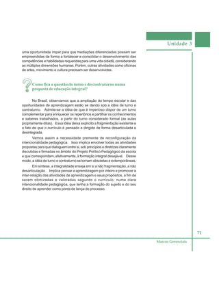 Unidade 3
71
Marcos Gerenciais
uma oportunidade ímpar para que mediações diferenciadas possam ser
empreendidas de forma a fortalecer e consolidar o desenvolvimento das
competências e habilidades requeridas para uma vida cidadã, considerando
as múltiplas dimensões humanas. Porém, outras atividades como oficinas
de artes, movimento e cultura precisam ser desenvolvidas.
Como fica a questão do turno e do contraturno numa
proposta de educação integral?
No Brasil, observamos que a ampliação do tempo escolar e das
oportunidades de aprendizagem estão se dando sob a idéia de turno e
contraturno. Admite-se a idéia de que é imperioso dispor de um turno
complementar para enriquecer os repertórios e partilhar os conhecimentos
e saberes trabalhados, a partir do turno considerado formal (as aulas
propriamente ditas). Essa idéia deixa explícito a fragmentação existente e
o fato de que o currículo é pensado e dirigido de forma desarticulada e
desintegrada.
Vemos assim a necessidade premente de reconfiguração da
intencionalidade pedagógica. Isso implica envolver todas as atividades
propostas para que dialoguem entre si, sob princípios e diretrizes claramente
discutidas e firmadas no âmbito do Projeto Político Pedagógico da escola
e que correspondam, efetivamente, à formação integral desejável. Desse
modo, a idéia de turno e contraturno se tornam obsoletas e extemporâneas.
Em síntese, a integralidade enseja em si a não fragmentação, a não
desarticulação. Implica pensar a aprendizagem por inteiro e promover a
inter-relação das atividades de aprendizagem e seus propósitos, a fim de
serem otimizadas e valoradas segundo o currículo, numa clara
intencionalidade pedagógica, que tenha a formação do sujeito e do seu
direito de aprender como ponta de lança do processo.
 