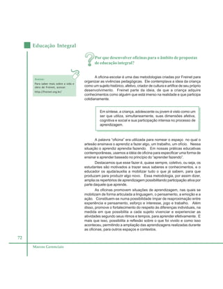 72
Educação Integral
Marcos Gerenciais
Por que desenvolver oficinas para o âmbito de propostas
de educação integral?
A oficina escolar é uma das metodologias criadas por Freinet para
organizar as vivências pedagógicas. Ele contemplava a ideia da criança
como um sujeito histórico, afetivo, criador de cultura e artífice de seu próprio
desenvolvimento. Freinet parte da ideia, de que a criança adquire
conhecimentos como alguém que está imerso na realidade e que participa
cotidianamente.
Em síntese, a criança, adolescente ou jovem é visto como um
ser que utiliza, simultaneamente, suas dimensões afetiva,
cognitiva e social e sua participação intensa no processo de
aprendizagem.
A palavra “oficina” era utilizada para nomear o espaço no qual o
artesão ensinava o aprendiz a fazer algo, um trabalho, um ofício. Nessa
situação o aprendiz aprendia fazendo. Em nossas práticas educativas
contemporâneas, usamos a idéia de oficina para especificar uma forma de
ensinar e aprender baseado no princípio do “aprender fazendo”.
Destacamos que esse fazer é, quase sempre, coletivo, ou seja, os
estudantes são motivados a trazer seus saberes e conhecimentos, e o
educador os ajuda/auxilia a mobilizar tudo o que já sabem, para que
produzam para produzir algo novo. Essa metodologia, por assim dizer,
amplia os repertórios de aprendizagem possibilitando participação ativa por
parte daquele que aprende.
As oficinas promovem situações de aprendizagem, nas quais se
mobilizam de forma articulada a linguagem, o pensamento, a emoção e a
ação. Constituem-se numa possibilidade ímpar de reaproximação entre
experiência e pensamento, esforço e interesse, jogo e trabalho. Além
disso, promove o fortalecimento do respeito às diferenças individuais, na
medida em que possibilita a cada sujeito vivenciar e experienciar as
atividades segundo seus ritmos e tempos, para aprender efetivamente. E
mais que isso, possibilita a reflexão sobre o que foi vivido e como isso
aconteceu, permitindo a ampliação das aprendizagens realizadas durante
as oficinas, para outros espaços e contextos.
Acesse:
Para saber mais sobre a vida e
obra de Freinet, acesse:
http://freinet.org.br/
 