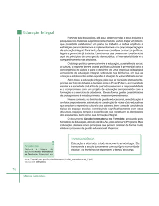 74
Educação Integral
Marcos Gerenciais
Partindo das discussões, até aqui, desenvolvidas e seus estudos e
pesquisas nos materiais sugeridos neste módulo, vamos traçar um roteiro,
que possibilite estabelecer um plano de trabalho e defina objetivos e
estratégias para implantarmos e implementarmos uma proposta pedagógica
de educação integral. Para tanto, devemos considerar os marcos políticos,
legais e gerenciais já tratados. Lembramos que devem ser consideradas
aqui os princípios de uma gestão democrática, a intersetorialidade e o
compartilhamento nas decisões.
O diálogo político-gerencial entre a educação, a assistência social,
a cultura, o esporte dentre outras políticas públicas é primordial para a
convergência de ações e para o desenho de uma proposta pedagógica
consistente de educação integral, sobretudo nos territórios, em que as
crianças e adolescentes estão expostas à situação de vulnerabilidade social.
Além disso, a educação integral, para que se consolide efetivamente,
precisa ser fruto de debates e decisões entre o Poder Público, a comunidade
escolar e a sociedade civil a fim de que todos assumam a responsabilidade
e o compromisso com um projeto de educação comprometido com a
formação e o exercício da cidadania. Dessa forma, gestar possibilidades
de protagonismo é missão primeira, nesse empreendimento.
Nesse contexto, no âmbito da gestão educacional, a mobilização é
um fator preponderante, sobretudo na construção de redes sócio-educativas
que ampliam o repertório cultural e dos saberes, bem como da convivência
típica do espaço escolar, contribuindo significativamente com seus
discursos, espaços, tempos e experiências que constituem as identidades
dos estudantes, bem como, sua formação integral.
O documento Gestão Intersetorial no Território, produzido pelo
Ministério da Educação, através da SECAD, para orientar o Programa Mais
Educação, destaca cinco princípios que podem orientar de forma muito
efetiva o processo de gestão educacional. Vejamos:
TRANSCENDÊNCIA
Educação a vida toda, a todo o momento e todo lugar. Ela
transcende a escola juntamente com a própria comunidade
escolar. As fronteiras se expandem, o tempo se alarga.
Para saber mais:
Conheça a íntegra do
documento Gestão Intersetorial
no Território. Disponível em
http://portal.mec.gov.br/dmdocuments/cader_maiseducacao_2.pdf.
(Acesso em 15/05/2011)
 