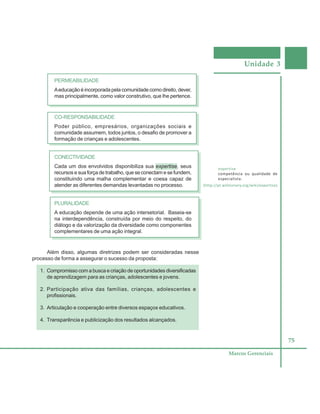 Unidade 3
75
Marcos Gerenciais
PERMEABILIDADE
Aeducação é incorporada pela comunidade como direito, dever,
mas principalmente, como valor construtivo, que lhe pertence.
CO-RESPONSABILIDADE
Poder público, empresários, organizações sociais e
comunidade assumem, todos juntos, o desafio de promover a
formação de crianças e adolescentes.
CONECTIVIDADE
Cada um dos envolvidos disponibiliza sua expertise, seus
recursos e sua força de trabalho, que se conectam e se fundem,
constituindo uma malha complementar e coesa capaz de
atender as diferentes demandas levantadas no processo.
PLURALIDADE
A educação depende de uma ação intersetorial. Baseia-se
na interdependência, construída por meio do respeito, do
diálogo e da valorização da diversidade como componentes
complementares de uma ação integral.
Além disso, algumas diretrizes podem ser consideradas nesse
processo de forma a assegurar o sucesso da proposta:
1. Compromisso com a busca e criação de oportunidades diversificadas
de aprendizagem para as crianças, adolescentes e jovens.
2. Participação ativa das famílias, crianças, adolescentes e
profissionais.
3. Articulação e cooperação entre diversos espaços educativos.
4. Transparência e publicização dos resultados alcançados.
expertise
competência ou qualidade de
especialista.
(http://pt.wiktionary.org/wiki/expertise)
 