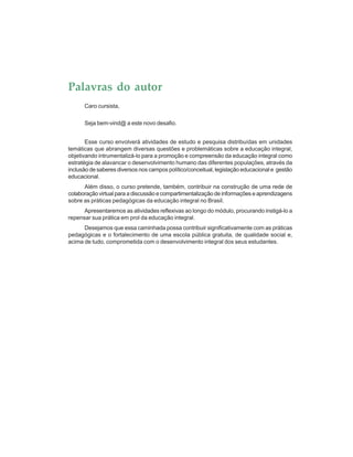 Palavras do autor
Caro cursista,
Seja bem-vind@ a este novo desafio.
Esse curso envolverá atividades de estudo e pesquisa distribuídas em unidades
temáticas que abrangem diversas questões e problemáticas sobre a educação integral,
objetivando intrumentalizá-lo para a promoção e compreensão da educação integral como
estratégia de alavancar o desenvolvimento humano das diferentes populações, através da
inclusão de saberes diversos nos campos político/conceitual, legislação educacional e gestão
educacional.
Além disso, o curso pretende, também, contribuir na construção de uma rede de
colaboração virtual para a discussão e compartimentalização de informações e aprendizagens
sobre as práticas pedagógicas da educação integral no Brasil.
Apresentaremos as atividades reflexivas ao longo do módulo, procurando instigá-lo a
repensar sua prática em prol da educação integral.
Desejamos que essa caminhada possa contribuir significativamente com as práticas
pedagógicas e o fortalecimento de uma escola pública gratuita, de qualidade social e,
acima de tudo, comprometida com o desenvolvimento integral dos seus estudantes.
 