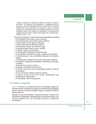 Unidade 3
77
Marcos Gerenciais
“Quando utilizamos a expressão saberes escolares, é preciso
esclarecer, nos referimos às propriedades e estratégias do fazer e
do pensar, aos procedimentos passíveis de produzir uma práxis
diferenciada para estudantes em formação. Aqui os saberes
escolares se constituem além de conteúdos específicos em cada
disciplinar escolar; são também as habilidades, os procedimentos
e práticas que nos tornam sujeitos formuladores de conhecimentos.”
(BRASIL, 2009. p. 43)
Dessa forma, segundo o mesmo referencial, são saberes escolares:
aaaaaA curiosidade: querer saber, querer conhecer;
aaaaaO questionamento: não aceitar, buscar confirmar;
aaaaaA observação: estudar algo com atenção;
aaaaaO desenvolvimento de hipóteses: estimar;
aaaaaA descoberta: revelar, dar a conhecer algo;
aaaaaA experimentação: tentar, praticar, verificar;
aaaaaO desafio: o jogo como pesquisa;
aaaaaA identificação: reconhecer o caráter de algo;
aaaaaA classificação: distribuir em classes, determinar categorias;
aaaaaA sistematização: criar ou identificar relações entre partes e
objetos;
aaaaaA comparação: estabelecer confronto entre partes e objetos;
aaaaaAs relações: estabelecer identidades e diferenças entre partes
e objetos;
aaaaaAs conclusões: realizar sínteses;
aaaaaO debate: confrontar pontos de vista;
aaaaaA revisão: ver de novo, com a capacidade de alterar o ponto de
vista original;
aaaaaO criar: dar forma, produzir, imaginar, suscitar;
aaaaaO jogar: colocar-se em risco, aceitar combinações não
programáveis, experimentar;
aaaaaA curiosidade: voltar a se perguntar.
3.1 Pense a respeito
Objetivo: Construir um projeto preliminar de educação integral em
jornada ampliada, articulando os saberes e conhecimentos mobilizados
durante esse curso sobre educação integral nos aspectos político,
legal e gerencial.
Baseado no que você estudou e pesquisou até aqui, construa uma
proposta de implantação e implementação de educação integral, com
jornada ampliada, em sua instituição educativa e respectiva
comunidade.
 