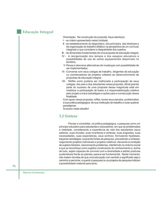78
Educação Integral
Marcos Gerenciais
Orientação: Na construção da proposta, fique atento(a):
I - ao roteiro apresentado nesta Unidade;
II - ao estabelecimento do diagnóstico, dos princípios, das diretrizes e
da organização do trabalho didático na perspectiva de um currículo
integrado e que considere a integralidade dos sujeitos;
III - às dimensões fundamentais de uma proposta de educação integral;
IV - à reorganização dos tempos e dos espaços educativos e
possibilidades de uso de outros equipamentos disponíveis no
território;
V-Pense e descreva alternativas de mudanças com possibilidade de
ser implementadas;
VI - Converse com seus colegas de trabalho, dirigentes de educação
ou coordenadores de projetos voltados ao desenvolvimento de
propostas de educação integral;
VII - Reflita como poderia ser melhorada a participação de seus
colegas, dos pais e dos estudantes nessa proposta, afinal grande
parte do sucesso de uma proposta dessa magnitude está em
mobilizar a participação de todos e a responsabilização coletiva
pelo projeto e trace estratégias e ações para a consecução dessa
finalidade.
Com apoio nessa proposta, reflita, revise seus estudos, problematize
a sua prática pedagógica, de sua instituição de trabalho e ouse quebrar
paradigmas.
Sucesso neste desafio!
3.2 Síntese
Pensar e consolidar, na prática pedagógica, a pesquisa como um
princípio educativo para estudantes e educadores, em que se problematize
a realidade, considerando a experiência de vida dos estudantes (seus
saberes, suas dúvidas, suas incertezas e certezas, suas angústias, suas
necessidades, suas expectativas, seus sonhos), formulando hipóteses,
traçando estratégias, buscando fontes de pesquisa, procedendo a sínteses,
negociando projetos individuais e projetos coletivos, elevando à condição
de sujeitos letrados, solucionando problemas, interferindo no entorno social
e que se reconheça como sujeitos construtores do conhecimento e, acima
de tudo, sejam capazes de conviver com a diversidade e adotar posturas
sustentáveis frente ao planeta, parece ser fundamental. Neste momento,
não restam dúvidas de que uma educação com sentido e significado seja o
caminho a percorrer, e quanto à pesquisa ou os projetos de pesquisa indicam
a possibilidade material para tanto.
 