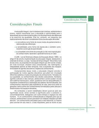 Considerações Finais
79
Considerações Gerais
Considerações Finais
A educação integral, visa à cidadania das crianças, adolescentes e
jovens, implica reconhecer que a educação é oportunidade para o
aprendizado da convivência democrática, do reconhecimento das diferenças
e do exercício da igualdade. Põe luz, portanto, em aspectos que
tradicionalmente não eram considerados focos da educação até então:
aaaaaa convivência como fonte de novos modos de pertencimento e
valoriza-ção das diferenças;
aaaaaa sensibilidade como forma de expres-são e também como
inerente à condi-ção de aprendizado;
aaaaaa curiosidade como fonte de produção (e não mera reprodução)
do conheci-mento.Aprender a aprender torna-se um valor.
A LDB – Lei de Diretrizes e Bases da Educação (Brasil, 1996) - no
artigo 87 §5 prevê a implementação da educação integral, destacando a
extensão do tempo, ou seja, “escolas de tempo integral”. Decorridos mais
de dez anos, as propostas de educação integral que vêm sendo criadas,
em nível municipal, ampliam essa compreensão, não restringindo a
integralidade apenas ao fator temporal, mas à expansão dos espaços,
diversidade de agentes educativos e objetos de conhecimento.
Compreendida desse modo, a educação integral convida à
participação de muitos agentes educativos que põem em circulação
diferentes saberes e modos de produção de conhecimento. Tomados em
sua igualdade, os conhecimentos dos adultos (educadores, familiares,
agentes culturais) e das crianças, adolescentes e jovens podem circular
sem reafirmar hierarquias e, assim, questionar sem ser desqualificados. É
importante considerarmos a valorização dos saberes não-formalizados, dos
conhecimentos adquiridos pela experiência de vida, pela troca entre as
gerações, tanto quanto dos conhecimentos formalizados pelas ciências e
disseminados nos espaços escolares.
Os conteúdos a serem trabalhados devem guiar-se pelo seu
significado social, tendo sentido e significado para o cotidiano e,
concomitantemente, dialogando com outros tempos e espaços da vida
humana. É um conhecimento contextualizado e integrado para que as
crianças, adolescentes e jovens percebam as múltiplas relações que dele
derivam. Um conhecimento articulador para a vida relacional, ou mesmo
para conviver em seu meio e, o mais importante, para se mover no seu
 