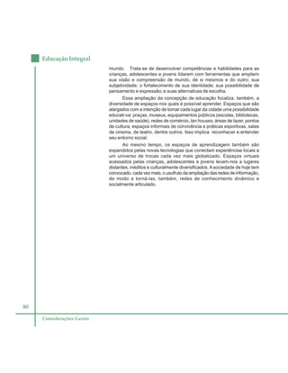 80
Educação Integral
Considerações Gerais
mundo. Trata-se de desenvolver competências e habilidades para as
crianças, adolescentes e jovens lidarem com ferramentas que ampliem
sua visão e compreensão de mundo, de si mesmos e do outro; sua
subjetividade; o fortalecimento de sua identidade; sua possibilidade de
pensamento e expressão; e suas alternativas de escolha.
Essa ampliação da concepção de educação focaliza, também, a
diversidade de espaços nos quais é possível aprender. Espaços que são
alargados com a intenção de tornar cada lugar da cidade uma possibilidade
educati-va: praças, museus, equipamentos públicos (escolas, bibliotecas,
unidades de saúde), redes de comércio, lan houses, áreas de lazer, pontos
de cultura, espaços informais de convivência e práticas esportivas, salas
de cinema, de teatro, dentre outros. Isso implica reconhecer e entender
seu entorno social.
Ao mesmo tempo, os espaços de aprendizagem também são
expandidos pelas novas tecnologias que conectam experiências locais a
um universo de trocas cada vez mais globalizado. Espaços virtuais
acessados pelas crianças, adolescentes e jovens levam-nos a lugares
distantes, inéditos e culturalmente diversificados. Asociedade de hoje tem
convocado, cada vez mais, o usufruto da ampliação das redes de informação,
de modo a torná-las, também, redes de conhecimento dinâmico e
socialmente articulado.
 
