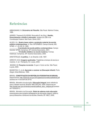81
Referências
Referências
ABBAGNANO, N. Dicionário de Filosofia. São Paulo: Martins Fontes,
1999.
ADRIÃO, Theresa & OLIVEIRA, Romualdo P. de (Org.). Gestão,
financiamento e direito à educação: análise da LDB e da
Constituição Federal. São Paulo: Xamã, 2001.
ALVES, G.L. Quatro teses sobre a produção material da escola
pública contemporânea. In: Rev. INTERMEIO. Campo Grande, MS:
UFMS, v.1. (2): 06-19, 1995.
_________. A produção da escola pública contemporânea. Campo
Grande: UFMS; Campinas, SP: Autores Associados, 2001.
_________. O trabalho didático na escola moderna. Formas
históricas. Campinas, SP: Autores Associados, 2005.
ARISTÓTELES. A política. 3. ed. Brasília: UnB, 1997.
ARROYO, M.G. Imagens quebradas. Trajetórias e tempos de alunos e
mestres. 4. ed. Petrópolis, RJ: vozes, 2004.
BAGNO, M. Pesquisa na escola. O que é. Como se faz. São Paulo:
Loyola, 2000.
BASSETAS, E. et all. Aprender e ensinar na Educação Infantil. Porto
Alegre: Artes Médicas, 1999.
BRASIL. CONSTITUIÇÃO DAREPÚBLICA FEDERATIVA DO BRASIL.
Disponível em: http://www.tre-ms.gov.br/Legislacao/constituicaofederal.pdf
(acesso em 10 de abril de 2010)
BRASIL. Ministério da educação. Educação Integral: texto referência
para o debate nacional. Brasília: MEC/SECAD, 2009. Disponível em
http://portal.mec.gov.br/dmdocuments/cadfinal_educ_integral.pdf (acesso
em 15/05/2011)
BRASIL. Ministério da Educação. Rede de saberes mais educação:
pressupostos para projetos pedagógicos de educação integral: caderno
para professores e diretores de escolas. Brasília, DF: MEC, 2009.
 