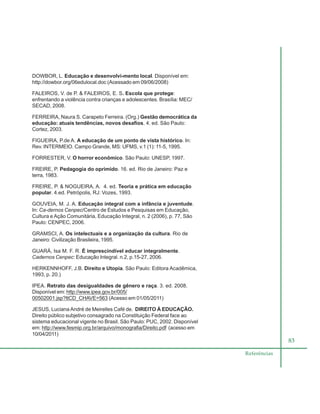 83
Referências
DOWBOR, L. Educação e desenvolvi-mento local. Disponível em:
http://dowbor.org/06edulocal.doc (Acessado em 09/06/2008)
FALEIROS, V. de P. & FALEIROS, E. S. Escola que protege:
enfrentando a violência contra crianças e adolescentes. Brasília: MEC/
SECAD, 2008.
FERREIRA, Naura S. Carapeto Ferreira. (Org.) Gestão democrática da
educação: atuais tendências, novos desafios. 4. ed. São Paulo:
Cortez, 2003.
FIGUEIRA, P.de A. A educação de um ponto de vista histórico. In:
Rev. INTERMEIO. Campo Grande, MS: UFMS, v.1 (1): 11-5, 1995.
FORRESTER, V. O horror econômico. São Paulo: UNESP, 1997.
FREIRE, P. Pedagogia do oprimido. 16. ed. Rio de Janeiro: Paz e
terra, 1983.
FREIRE, P. & NOGUEIRA, A. 4. ed. Teoria e prática em educação
popular. 4.ed. Petrópolis, RJ: Vozes, 1993.
GOUVEIA, M. J. A. Educação integral com a infância e juventude.
In: Ca-dernos Cenpec/Centro de Estudos e Pesquisas em Educação,
Cultura e Ação Comunitária, Educação Integral, n. 2 (2006), p. 77, São
Paulo: CENPEC, 2006.
GRAMSCI, A. Os intelectuais e a organização da cultura. Rio de
Janeiro: Civilização Brasileira, 1995.
GUARÁ, Isa M. F. R. É imprescindível educar integralmente.
Cadernos Cenpec: Educação Integral. n.2, p.15-27, 2006.
HERKENNHOFF, J.B. Direito e Utopia. São Paulo: Editora Acadêmica,
1993, p. 20.)
IPEA. Retrato das desigualdades de gênero e raça. 3. ed. 2008.
Disponível em: http://www.ipea.gov.br/005/
00502001.jsp?ttCD_CHAVE=563 (Acesso em 01/05/2011)
JESUS, Luciana André de Meirelles Café de. DIREITO À EDUCAÇÃO.
Direito público subjetivo consagrado na Constituição Federal face ao
sistema educacional vigente no Brasil. São Paulo: PUC, 2002. Disponível
em: http://www.fesmip.org.br/arquivo/monografia/Direito.pdf (acesso em
10/04/2011)
 