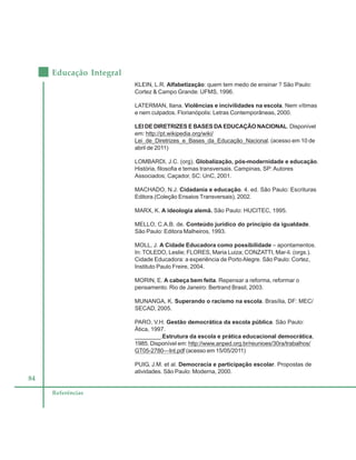 84
Educação Integral
Referências
KLEIN, L.R. Alfabetização: quem tem medo de ensinar ? São Paulo:
Cortez & Campo Grande: UFMS, 1996.
LATERMAN, Ilana. Violências e incivilidades na escola. Nem vítimas
e nem culpados. Florianópolis: Letras Contemporâneas, 2000.
LEI DE DIRETRIZES E BASES DA EDUCAÇÃO NACIONAL. Disponível
em: http://pt.wikipedia.org/wiki/
Lei_de_Diretrizes_e_Bases_da_Educação_Nacional. (acesso em 10 de
abril de 2011)
LOMBARDI, J.C. (org). Globalização, pós-modernidade e educação.
História, filosofia e temas transversais. Campinas, SP:Autores
Associados; Caçador, SC: UnC, 2001.
MACHADO, N.J. Cidadania e educação. 4. ed. São Paulo: Escrituras
Editora.(Coleção Ensaios Transversais), 2002.
MARX, K. A ideologia alemã. São Paulo: HUCITEC, 1995.
MELLO, C.A.B. de. Conteúdo jurídico do princípio da igualdade.
São Paulo: Editora Malheiros, 1993.
MOLL, J. A Cidade Educadora como possibilidade – apontamentos.
In: TOLEDO, Leslie; FLORES, Maria Luiza; CONZATTI, Mar-li. (orgs.).
Cidade Educadora: a experiência de PortoAlegre. São Paulo: Cortez,
Instituto Paulo Freire, 2004.
MORIN, E. A cabeça bem feita. Repensar a reforma, reformar o
pensamento. Rio de Janeiro: Bertrand Brasil, 2003.
MUNANGA, K. Superando o racismo na escola. Brasília, DF: MEC/
SECAD, 2005.
PARO, V.H. Gestão democrática da escola pública. São Paulo:
Ática, 1997.
________.Estrutura da escola e prática educacional democrática,
1985. Disponível em: http://www.anped.org.br/reunioes/30ra/trabalhos/
GT05-2780—Int.pdf (acesso em 15/05/2011)
PUIG, J.M. et al. Democracia e participação escolar. Propostas de
atividades. São Paulo: Moderna, 2000.
 