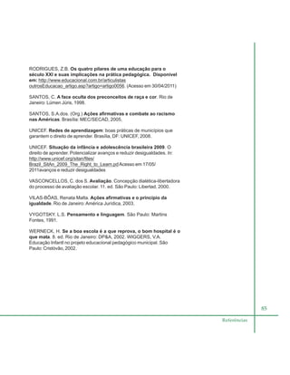 85
Referências
RODRIGUES, Z.B. Os quatro pilares de uma educação para o
século XXI e suas implicações na prática pedagógica. Disponível
em: http://www.educacional.com.br/articulistas
outrosEducacao_artigo.asp?artigo=artigo0056. (Acesso em 30/04/2011)
SANTOS, C. A face oculta dos preconceitos de raça e cor. Rio de
Janeiro: Lúmen Júris, 1998.
SANTOS, S.A.dos. (Org.) Ações afirmativas e combate ao racismo
nas Américas. Brasília: MEC/SECAD, 2005.
UNICEF. Redes de aprendizagem: boas práticas de municípios que
garantem o direito de aprender. Brasília, DF: UNICEF, 2008.
UNICEF. Situação da infância e adolescência brasileira 2009. O
direito de aprender. Potencializar avanços e reduzir desigualdades. In:
http://www.unicef.org/sitan/files/
Brazil_SitAn_2009_The_Right_to_Learn.pdAcesso em 17/05/
2011avanços e reduzir desigualdades
VASCONCELLOS, C. dos S. Avaliação. Concepção dialética-libertadora
do processo de avaliação escolar. 11. ed. São Paulo: Libertad, 2000.
VILAS-BÔAS, Renata Malta. Ações afirmativas e o princípio da
igualdade. Rio de Janeiro: América Jurídica, 2003.
VYGOTSKY. L.S. Pensamento e linguagem. São Paulo: Martins
Fontes, 1991.
WERNECK, H. Se a boa escola é a que reprova, o bom hospital é o
que mata. 8. ed. Rio de Janeiro: DP&A, 2002. WIGGERS, V.A.
Educação Infantl no projeto educacional pedagógico municipal. São
Paulo: Cristóvão, 2002.
 