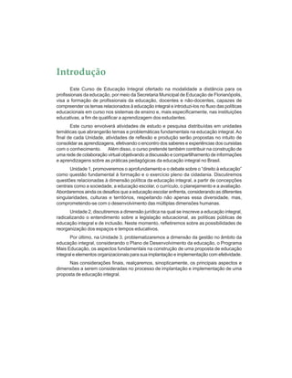 Introdução
Este Curso de Educação Integral ofertado na modalidade a distância para os
profissionais da educação, por meio da Secretaria Municipal de Educação de Florianópolis,
visa a formação de profissionais da educação, docentes e não-docentes, capazes de
compreender os temas relacionados à educação integral e introduzi-los no fluxo das políticas
educacionais em curso nos sistemas de ensino e, mais especificamente, nas instituições
educativas, a fim de qualificar a aprendizagem dos estudantes.
Este curso envolverá atividades de estudo e pesquisa distribuídas em unidades
temáticas que abrangerão temas e problemáticas fundamentais na educação integral. Ao
final de cada Unidade, atividades de reflexão e produção serão propostas no intuito de
consolidar as aprendizagens, efetivando o encontro dos saberes e experiências dos cursistas
com o conhecimento. Além disso, o curso pretende também contribuir na construção de
uma rede de colaboração virtual objetivando a discussão e compartilhamento de informações
e aprendizagens sobre as práticas pedagógicas da educação integral no Brasil.
Unidade 1, promoveremos o aprofundamento e o debate sobre o “direito à educação”
como questão fundamental à formação e o exercício pleno da cidadania. Discutiremos
questões relacionadas à dimensão política da educação integral, a partir de concepções
centrais como a sociedade, a educação escolar, o currículo, o planejamento e a avaliação.
Abordaremos ainda os desafios que a educação escolar enfrenta, considerando as diferentes
singularidades, culturas e territórios, respeitando não apenas essa diversidade, mas,
comprometendo-se com o desenvolvimento das múltiplas dimensões humanas.
Unidade 2, discutiremos a dimensão jurídica na qual se inscreve a educação integral,
radicalizando o entendimento sobre a legislação educacional, as políticas públicas de
educação integral e de inclusão. Neste momento, refletiremos sobre as possibilidades de
reorganização dos espaços e tempos educativos.
Por último, na Unidade 3, problematizaremos a dimensão da gestão no âmbito da
educação integral, considerando o Plano de Desenvolvimento da educação, o Programa
Mais Educação, os aspectos fundamentais na construção de uma proposta de educação
integral e elementos organizacionais para sua implantação e implementação com efetividade.
Nas considerações finais, realçaremos, sinopticamente, os principais aspectos e
dimensões a serem consideradas no processo de implantação e implementação de uma
proposta de educação integral.
 