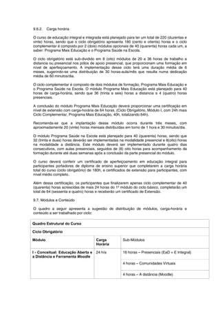 9.6.2. Carga horária
O curso de educação integral e integrada está planejado para ter um total de 220 (duzentas e
vinte) horas, sendo que o ciclo obrigatório apresenta 180 (cento e oitenta) horas e o ciclo
complementar é composto por 2 (dois) módulos opcionais de 40 (quarenta) horas cada um, a
saber: Programa Mais Educação e o Programa Saúde na Escola.
O ciclo obrigatório está sub-dividido em 8 (oito) módulos de 20 a 36 horas de trabalho a
distancia ou presencial nos pólos de apoio presencial, que proporcionam uma formação em
nível de aperfeiçoamento. A implementação desse ciclo terá uma duração média de 6
meses, sugerindo-se uma distribuição de 30 horas-aula/mês que resulta numa dedicação
média de 60 minutos/dia.
O ciclo complementar é composto de dois módulos de formação, Programa Mais Educação e
o Programa Saúde na Escola. O módulo Programa Mais Educação está planejado para 40
horas de carga-horária, sendo que 36 (trinta e seis) horas a distancia e 4 (quatro) horas
presenciais.
A conclusão do módulo Programa Mais Educação deverá proporcionar uma certificação em
nível de extensão com carga-horária de 64 horas. (Ciclo Obrigatório, Módulo I, com 24h mais
Ciclo Complementar, Programa Mais Educação, 40h, totalizando 64h).
Recomenda-se que a implantação desse módulo ocorra durante três meses, com
aproximadamente 20 (vinte) horas mensais distribuídas em torno de 1 hora e 30 minutos/dia.
O módulo Programa Saúde na Escola está planejado para 40 (quarenta) horas, sendo que
32 (trinta e duas) horas deverão ser implementadas na modalidade presencial e 8(oito) horas
na modalidade a distância. Este módulo deverá ser implementado durante quatro dias
consecutivos, com aulas presenciais, seguidos de (8) oito horas para acompanhamento da
formação durante até duas semanas após a conclusão da parte presencial do módulo.
O curso deverá conferir um certificado de aperfeiçoamento em educação integral para
participantes portadores de diploma de ensino superior que completarem a carga horária
total do curso (ciclo obrigatório) de 180h, e certificados de extensão para participantes, com
nível médio completo.
Além dessa certificação, os participantes que finalizarem apenas ciclo complementar de 40
(quarenta) horas acrescidas de mais 24 horas do 1º módulo do ciclo básico, completarão um
total de 64 (sessenta e quatro) horas e receberão um certificado de Extensão.
9.7. Módulos e Conteúdo
O quadro a seguir apresenta a sugestão de distribuição de módulos, carga-horária e
conteúdo a ser trabalhado por ciclo:
Quadro Estrutural do Curso
Ciclo Obrigatório
Módulo Carga
Horária
Sub-Módulos
16 horas – Presenciais (EaD + E Integral)
4 horas – Comunidades Virtuais
I - Conceitual: Educação Aberta e
a Distância e Ferramenta Moodle
24 h/a
4 horas – A distância (Moodle)
 