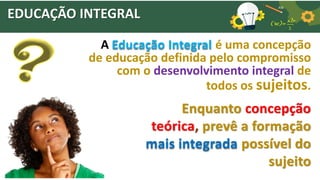EDUCAÇÃO INTEGRAL
A Educação Integral é uma concepção
de educação definida pelo compromisso
com o desenvolvimento integral de
todos os sujeitos.
Enquanto concepção
teórica, prevê a formação
mais integrada possível do
sujeito
 