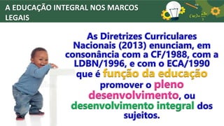 A EDUCAÇÃO INTEGRAL NOS MARCOS
LEGAIS
As Diretrizes Curriculares
Nacionais (2013) enunciam, em
consonância com a CF/1988, com a
LDBN/1996, e com o ECA/1990
que é função da educação
promover o pleno
desenvolvimento, ou
desenvolvimento integral dos
sujeitos.
 