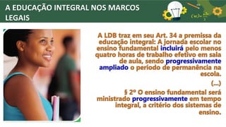 A EDUCAÇÃO INTEGRAL NOS MARCOS
LEGAIS
A LDB traz em seu Art. 34 a premissa da
educação integral: A jornada escolar no
ensino fundamental incluirá pelo menos
quatro horas de trabalho efetivo em sala
de aula, sendo progressivamente
ampliado o período de permanência na
escola.
(...)
§ 2º O ensino fundamental será
ministrado progressivamente em tempo
integral, a critério dos sistemas de
ensino.
 