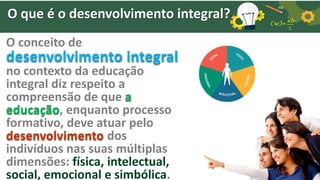 O que é o desenvolvimento integral?
O conceito de
desenvolvimento integral
no contexto da educação
integral diz respeito a
compreensão de que a
educação, enquanto processo
formativo, deve atuar pelo
desenvolvimento dos
indivíduos nas suas múltiplas
dimensões: física, intelectual,
social, emocional e simbólica.
 