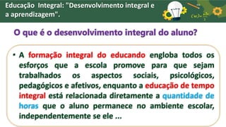 Educação Integral: "Desenvolvimento integral e
a aprendizagem".
O que é o desenvolvimento integral do aluno?
• A formação integral do educando engloba todos os
esforços que a escola promove para que sejam
trabalhados os aspectos sociais, psicológicos,
pedagógicos e afetivos, enquanto a educação de tempo
integral está relacionada diretamente a quantidade de
horas que o aluno permanece no ambiente escolar,
independentemente se ele ...
 