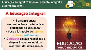 Educação Integral: "Desenvolvimento integral e
a aprendizagem".
A Educação Integral:
• É uma proposta
contemporânea... alinhada as
demandas do século XXI;
• Foco a formação de sujeitos
críticos, autônomos
• É inclusiva porque reconhece a
singularidade dos sujeitos,
suas múltiplas identidades;
 