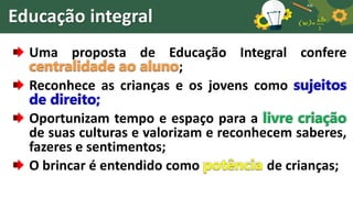 Educação integral
Uma proposta de Educação Integral confere
centralidade ao aluno;
Reconhece as crianças e os jovens como sujeitos
de direito;
Oportunizam tempo e espaço para a livre criação
de suas culturas e valorizam e reconhecem saberes,
fazeres e sentimentos;
O brincar é entendido como potência de crianças;
 