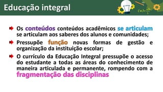 Educação integral
Os conteúdos conteúdos acadêmicos se articulam
se articulam aos saberes dos alunos e comunidades;
Pressupõe função novas formas de gestão e
organização da instituição escolar;
O currículo da Educação Integral pressupõe o acesso
do estudante a todas as áreas do conhecimento de
maneira articulada e permanente, rompendo com a
fragmentação das disciplinas
 