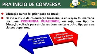PRA INÍCIO DE CONVERSA
Educação nunca foi prioridade no Brasil;
Desde o início da colonização brasileira, a educação foi marcada
por uma PROFUNDA DUALIDADE, ou seja, um tipo de
Educação voltada para as classes dominantes e outro tipo para as
classes populares.
 