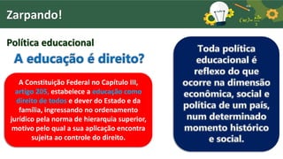 Zarpando!
Política educacional
A educação é direito?
A Constituição Federal no Capítulo III,
artigo 205, estabelece a educação como
direito de todos e dever do Estado e da
família, ingressando no ordenamento
jurídico pela norma de hierarquia superior,
motivo pelo qual a sua aplicação encontra
sujeita ao controle do direito.
Toda política
educacional é
reflexo do que
ocorre na dimensão
econômica, social e
política de um país,
num determinado
momento histórico
e social.
 