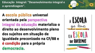 Educação Integral: "Desenvolvimento integral e
a aprendizagem".
A escola pública universal
orientada pela perspectiva
integral da educação materializa o
direito ao desenvolvimento pleno
dos sujeitos em situação de
igualdade preconizado na CF/88 e
é condição para a própria
democracia.
 
