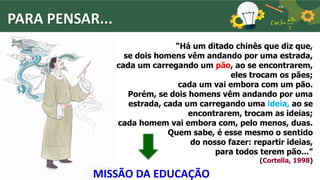 PARA PENSAR...
“Há um ditado chinês que diz que,
se dois homens vêm andando por uma estrada,
cada um carregando um pão, ao se encontrarem,
eles trocam os pães;
cada um vai embora com um pão.
Porém, se dois homens vêm andando por uma
estrada, cada um carregando uma ideia, ao se
encontrarem, trocam as ideias;
cada homem vai embora com, pelo menos, duas.
Quem sabe, é esse mesmo o sentido
do nosso fazer: repartir ideias,
para todos terem pão...”
(Cortella, 1998)
MISSÃO DA EDUCAÇÃO
 