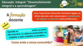 Uma importante dimensão formativa ligada ao
ofício docente está relacionada à socialização
de saberes e vivências entre professores.
Como anda a nossa comunhão?
Educação Integral: "Desenvolvimento
integral e a aprendizagem".
 