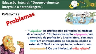 Educação Integral: "Desenvolvimento
integral e a aprendizagem".
Polêmicas e
• “Culpabilizar, os professores por todas as mazelas
da educação”; “Professores estão mal preparados para
o exercício da profissão”; Licenciatura, sim, mas
ONDE?Em universidades de pesquisa, ensino e
extensão? Qual a concepção de professor: um
técnico repassador? Ou um intelectual crítico reflexivo?
 