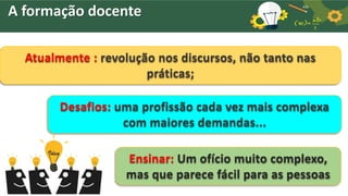 Ensinar: Um ofício muito complexo,
mas que parece fácil para as pessoas
Atualmente : revolução nos discursos, não tanto nas
práticas;
Desafios: uma profissão cada vez mais complexa
com maiores demandas...
A formação docente
 