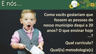 E nós...
Como vocês gostariam que
fossem as pessoas do
nosso município daqui a 20
anos? O que ensinar hoje
...?
Qual currículo?
Qual(is) metodologia(s)
 