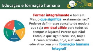 Educação e formação humana
Formar integralmente o homem.
Mas, o que significa exatamente isso?
Pode-se definir esse conceito de modo a
que seja um ideal válido para todos os
tempos e lugares? Parece que não!
Então, o que significaria isso, hoje?
E como articular, hoje, a atividade
educativa com uma formação humana
integral?
 