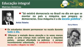 Educação integral
Matrizes Históricas
"Só existirá democracia no Brasil no dia em que se
montar no país a máquina que prepara as
democracias. Essa máquina é a da escola pública".
Anísio Teixeira
Darcy Ribeiro
Os estudantes devem permanecer na escola durante
todo o dia.
Oferecer a metade dessa atenção e às vezes menos
ainda a uma criança mais carente que a daqueles
países, porque afundada na pobreza e porque
recentemente urbanizada, é condená-la a fracassar
na escola e depois na vida”.
 