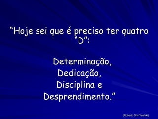 “Hoje sei que é preciso ter quatro “D”:Determinação,Dedicação,Disciplina e Desprendimento.”(Roberto ShinYashiki)