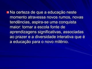 Na certeza de que a educação neste momento atravessa novos rumos, novas tendências, aspira-se uma conquista maior: tornar a escola fonte de aprendizagens significativas, associadas ao prazer e a diversidade interativa que é a educação para o novo milênio.