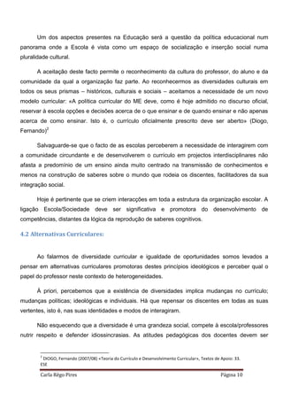 Carla Rêgo Pires Página 10
Um dos aspectos presentes na Educação será a questão da política educacional num
panorama onde a Escola é vista como um espaço de socialização e inserção social numa
pluralidade cultural.
A aceitação deste facto permite o reconhecimento da cultura do professor, do aluno e da
comunidade da qual a organização faz parte. Ao reconhecermos as diversidades culturais em
todos os seus prismas – históricos, culturais e sociais – aceitamos a necessidade de um novo
modelo curricular: «A política curricular do ME deve, como é hoje admitido no discurso oficial,
reservar à escola opções e decisões acerca de o que ensinar e de quando ensinar e não apenas
acerca de como ensinar. Isto é, o currículo oficialmente prescrito deve ser aberto» (Diogo,
Fernando)2
Salvaguarde-se que o facto de as escolas perceberem a necessidade de interagirem com
a comunidade circundante e de desenvolverem o currículo em projectos interdisciplinares não
afasta a predomínio de um ensino ainda muito centrado na transmissão de conhecimentos e
menos na construção de saberes sobre o mundo que rodeia os discentes, facilitadores da sua
integração social.
Hoje é pertinente que se criem interacções em toda a estrutura da organização escolar. A
ligação Escola/Sociedade deve ser significativa e promotora do desenvolvimento de
competências, distantes da lógica da reprodução de saberes cognitivos.
4.2 Alternativas Curriculares:
Ao falarmos de diversidade curricular e igualdade de oportunidades somos levados a
pensar em alternativas curriculares promotoras destes princípios ideológicos e perceber qual o
papel do professor neste contexto de heterogeneidades.
À priori, percebemos que a existência de diversidades implica mudanças no currículo;
mudanças políticas; ideológicas e individuais. Há que repensar os discentes em todas as suas
vertentes, isto é, nas suas identidades e modos de interagiram.
Não esquecendo que a diversidade é uma grandeza social, compete à escola/professores
nutrir respeito e defender idiossincrasias. As atitudes pedagógicas dos docentes devem ser
2
DIOGO, Fernando (2007/08) «Teoria do Currículo e Desenvolvimento Curricular», Textos de Apoio: 33.
ESE
 