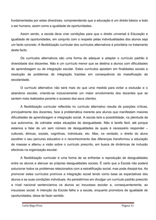 Carla Rêgo Pires Página 11
fundamentadas por estas directrizes, compreendendo que a educação é um direito básico a todo
o ser humano, assim como a igualdade de oportunidades.
Assim sendo, a escola deve criar condições para que o direito universal à Educação e
igualdade de oportunidades, em conjunto com o respeito pelas individualidades dos alunos seja
um facto concreto. A flexibilização curricular dos currículos alternativos é prioritária no tratamento
deste facto.
Os currículos alternativos são uma forma de adequar e adaptar o currículo padrão à
diversidade dos discentes. Não é um currículo menor que se destina a alunos com dificuldades
de aprendizagem ou de integração escolar. Estes currículos apostam em finalidades sociais e
resolução de problemas de integração trazidas em consequência da massificação da
escolaridade.
O currículo alternativo não será mais do que uma medida para evitar a exclusão e o
abandono escolar, criando-se inclusivamente um maior envolvimento dos docentes que se
sentem mais realizados perante o sucesso dos seus clientes.
A flexibilização curricular reflectida no currículo alternativo resulta de posições críticas,
principalmente dos docentes, face à problemática inerente aos alunos que manifestam maiores
dificuldades de aprendizagem e integração social. A escola terá a possibilidade, na plenitude da
sua autonomia, de colmatar estas situações de desigualdade. Não é tarefa fácil, até porque
estamos a falar de um sem número de desigualdades às quais é necessário responder –
culturais, étnicas, sociais, cognitivas, individuais, etc. Mas, na verdade, o direito do aluno
escolher o seu percurso educativo e o reconhecimento das diferenças transformou a educação
de massas e alterou a visão sobre o currículo prescrito, em busca de dinâmicas de inclusão
efectivas na organização escolar.
A flexibilização curricular é uma forma de se enfrentar a reprodução de desigualdades
entre os alunos e atenuar as próprias desigualdades sociais. É certo que a Escola não poderá
solucionar todos os problemas relacionados com a estratificação social, mas pode dissipá-los. Ao
promover estes currículos promove a integração social tendo como base as expectativas dos
alunos e as suas condições individuais. Ao persistirmos em divulgar um currículo padrão prescrito
a nível nacional sentenciamos os alunos ao insucesso escolar e, consequentemente, ao
insucesso social. A intenção da Escola falha e a escola, enquanto promotora de igualdade de
oportunidades, deixa de fazer sentido.
 