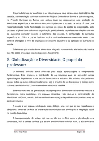 Carla Rêgo Pires Página 12
O currículo tem de ter significado e ser objectivamente claro para os seus destinatários. Na
verdade, a diferenciação curricular acontece no Projecto Curricular de Escola e, por conseguinte,
no Projecto Curricular de Turma, pois ambos dever ser responsáveis pela aceitação de
identidades específicas e respeitá-las de forma a promover o sucesso de todos. É clara uma
responsabilização nesta flexibilização do currículo do órgão de gestão da organização. Este
processo engloba todos actores da organização, principalmente os professores e implica um uso
da autonomia curricular inerente à autonomia das escolas. A configuração de currículos
específicos ao público a que se destinam implica um trabalho docente acentuado, assim como
também alterações a nível da organização do sistema educativo e da aplicação do currículo na
escola.
Saliente-se que o facto de um aluno estar integrado num currículo alternativo não implica
que não possa prosseguir estudos superiores futuramente.
5. Globalização e Diversidade: O papel do
professor:
O currículo prescrito torna acessível para todos aprendizagens e competências
fundamentais. Este promove a distribuição de pré-requisitos para se apreender outras
aprendizagens importantes numa escola democrática e inclusiva. No entanto, não podemos
educar todos os alunos indiscriminadamente, sob o prejuízo de se desvalorizar o diálogo entre
culturas identificativas da comunidade onde o aluno está inserido.
Estamos numa era de globalização social/geográfica. Eliminaram-se fronteiras culturais e
formaram-se micro sociedades em espaços concretos. Hoje vive-se a concretização de
identidades históricas, sociais, étnicas e culturais em espaços de partilha e compromisso entre as
partes envolvidas.
A escola é um espaço privilegiado neste diálogo, uma vez que ao ser massificada e
obrigatória, tornou-se um local de preparação das crianças e dos jovens para a integração social
no mundo dos adultos.
A homogeneidade não existe, daí que se fale em conflitos entre a globalização e a
diversidade, mas é destes conflitos que sai um enriquecimento cultural. Aliás, o acto educativo
 