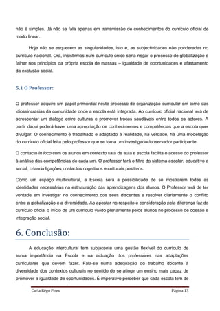 Carla Rêgo Pires Página 13
não é simples. Já não se fala apenas em transmissão de conhecimentos do currículo oficial de
modo linear.
Hoje não se esquecem as singularidades, isto é, as subjectividades não ponderadas no
currículo nacional. Ora, insistirmos num currículo único seria negar o processo de globalização e
falhar nos princípios da própria escola de massas – igualdade de oportunidades e afastamento
da exclusão social.
5.1 O Professor:
O professor adquire um papel primordial neste processo de organização curricular em torno das
idiossincrasias da comunidade onde a escola está integrada. Ao currículo oficial nacional terá de
acrescentar um diálogo entre culturas e promover trocas saudáveis entre todos os actores. A
partir daqui poderá haver uma apropriação de conhecimentos e competências que a escola quer
divulgar. O conhecimento é trabalhado e adaptado à realidade, na verdade, há uma modelação
do currículo oficial feita pelo professor que se torna um investigador/observador participante.
O contacto in loco com os alunos em contexto sala de aula e escola facilita o acesso do professor
à análise das competências de cada um. O professor fará o filtro do sistema escolar, educativo e
social, criando ligações,contactos cognitivos e culturais positivos.
Como um espaço multicultural, a Escola será a possibilidade de se mostrarem todas as
identidades necessárias na estruturação das aprendizagens dos alunos. O Professor terá de ter
vontade em investigar no conhecimento dos seus discentes e resolver diariamente o conflito
entre a globalização e a diversidade. Ao apostar no respeito e consideração pela diferença faz do
currículo oficial o início de um currículo vivido plenamente pelos alunos no processo de coesão e
integração social.
6. Conclusão:
A educação intercultural tem subjacente uma gestão flexível do currículo de
suma importância na Escola e na actuação dos professores nas adaptações
curriculares que devem fazer. Fala-se numa adequação do trabalho docente à
diversidade dos contextos culturais no sentido de se atingir um ensino mais capaz de
promover a igualdade de oportunidades. É imperativo perceber que cada escola tem de
 