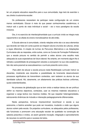 Carla Rêgo Pires Página 14
ter um projecto educativo específico para a sua comunidade, logo terá de exercitar o
seu direito à autonomia escolar.
Os professores necessitam de participar nesta configuração de um ensino
menos centralizado. Educar é mais do que passar conhecimentos académicos; é
instruir sob o ponto de vista individual e social – eis o novo paradigma da escola
inclusiva.
Ora, é no exercício de interdisciplinaridade que o currículo vivido se integra mais
capazmente e se afasta do ensino monodisciplinar de até então.
A Escola abre-se à comunidade, criando relações entre ela e os seus elementos
que deverão ser tidas em conta quando se integram alunos oriundos de culturas, etnias
e raças diferentes. A criação de turmas de Percursos Alternativos e as Adaptações
Curriculares são as respostas, entre outras, como os Cursos de Formação Profissional,
que a escola procura no sentido de permitir a estes alunos uma escolha mais
adequada às suas expectativas de futuro laboral. No entanto, em momento algum lhe é
retirada a possibilidade de prosseguirem estudos a avançarem na sua vida académica.
Isto não seria possível se executássemos o currículo prescrito como único.
Para além de educar a escola procura nesta flexibilização curricular instruir os
discentes, mostrando aos docentes a possibilidade de livremente desenvolverem
processos significativos de transmitirem conteúdos, sem isolarem os alunos da sua
identidade cultural. Há, claramente, um afastamento das práticas lectivas uniformes,
quase estandardizadas.
No processo de globalização que se tem vindo a realizar deixou de ser profícuo
definir os mesmos objectivos, conteúdos, usar os mesmos materiais educativos e
organizar a carga lectiva nos mesmos moldes. Há que respeitar heterogeneidades,
estruturando dinâmicas de inclusão e interacção pedagogicamente diferenciadas.
Nesta perspectiva, torna-se imprescindível reconhecer à escola a sua
autonomia, e fazê-la acreditar que pode ser inovadora, mudando a visão que alguns
alunos nutrem pela escola. Os projectos curriculares, se adequados pelos professores,
são funcionais e promovem uma educação escolar de qualidade na construção de
saberes prescritos e vividos, só assim gerando inovação, integração e aproveitamento
de recursos no caminho para o sucesso de todos.
 
