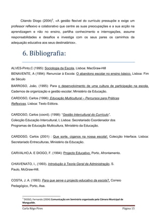 Carla Rêgo Pires Página 15
Citando Diogo (2004)3
, «A gestão flexível do currículo pressupõe e exige um
professor reflexivo e colaborativo que centre as suas preocupações e a sua acção na
aprendizagem e não no ensino, partilha conhecimento e interrogações, assume
responsabilidades e desafios e investiga com os seus pares os caminhos da
adequação educativa aos seus destinatários».
6. Bibliografia:
ALVES-Pinto,C (1995): Sociologia da Escola, Lisboa: MacGraw-Hill
BENAVENTE, A (1994): Renunciar à Escola: O abandono escolar no ensino básico. Lisboa: Fim
de Século
BARROSO, João, (1995): Para o desenvolvimento de uma cultura de participação na escola.
Cadernos de organização e gestão escolar; Ministério da Educação.
CARDOSO, Carlos (1996): Educação Multicultural – Percursos para Práticas
Reflexivas, Lisboa: Texto Editora.
CARDOSO, Carlos (coord). (1998): “Gestão Intercultural do Currículo”,
Colecção Educação Intercultural, l, Lisboa: Secretariado Coordenador dos
Programas de Educação Multicultura, Ministério da Educação.
CARDOSO, Carlos (2001) : Que sorte, ciganos na nossa escola!; Colecção Interface. Lisboa:
Secretariado Entreculturas, Ministério da Educação.
CARVALHO,A. E DIOGO, F. (1994): Projecto Educativo. Porto, Afrontamento.
CHIAVENATO, I., (1993). Introdução à Teoria Geral da Administração, S.
Paulo, McGraw-Hill.
COSTA, J. A. (1993): Para que serve o projecto educativo da escola?, Correio
Pedagógico, Porto, Asa.
3
DIOGO, Fernando (2004) Comunicação em Seminário organizado pela Câmara Municipal de
Mangualde.
 