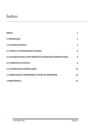 Carla Rêgo Pires Página 2
Índice:
ÍNDICE: 2
1. INTRODUÇÃO: 3
2. CULTURA DE ESCOLA: 4
3. A ESCOLA E A DIVERSIDADE CULTURAL: 6
4. O LUGAR DA ESCOLA E DO CURRÍCULO NA EDUCAÇÃO INTERCULTURAL: 8
4.1 A RESPOSTA DA ESCOLA: 9
4.2 ALTERNATIVAS CURRICULARES: 10
5. GLOBALIZAÇÃO E DIVERSIDADE: O PAPEL DO PROFESSOR: 12
6. BIBLIOGRAFIA: 15
 