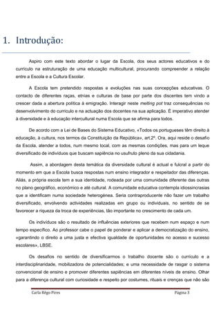 Carla Rêgo Pires Página 3
1. Introdução:
Aspiro com este texto abordar o lugar da Escola, dos seus actores educativos e do
currículo na estruturação de uma educação multicultural, procurando compreender a relação
entre a Escola e a Cultura Escolar.
A Escola tem pretendido respostas e evoluções nas suas concepções educativas. O
contacto de diferentes raças, etnias e culturas de base por parte dos discentes tem vindo a
crescer dada a abertura política à emigração. Interagir neste melting pot traz consequências no
desenvolvimento do currículo e na actuação dos docentes na sua aplicação. É imperativo atender
à diversidade e à educação intercultural numa Escola que se afirma para todos.
De acordo com a Lei de Bases do Sistema Educativo, «Todos os portugueses têm direito à
educação, à cultura, nos termos da Constituição da República», art.2º. Ora, aqui reside o desafio
da Escola, atender a todos, num mesmo local, com as mesmas condições, mas para um leque
diversificado de indivíduos que buscam sapiência no usufruto pleno da sua cidadania.
Assim, a abordagem desta temática da diversidade cultural é actual e fulcral a partir do
momento em que a Escola busca respostas num ensino integrador e respeitador das diferenças.
Aliás, a própria escola tem a sua identidade, rodeada por uma comunidade diferente das outras
no plano geográfico, económico e até cultural. A comunidade educativa contempla idiossincrasias
que a identificam numa sociedade heterogénea. Seria contraproducente não fazer um trabalho
diversificado, envolvendo actividades realizadas em grupo ou individuais, no sentido de se
favorecer a riqueza da troca de experiências, tão importante no crescimento de cada um.
Os indivíduos são o resultado de influências exteriores que recebem num espaço e num
tempo específico. Ao professor cabe o papel de ponderar e aplicar a democratização do ensino,
«garantindo o direito a uma justa e efectiva igualdade de oportunidades no acesso e sucesso
escolares», LBSE.
Os desafios no sentido de diversificarmos o trabalho docente são o currículo e a
interdisciplinaridade, mobilizadora de potencialidades; e uma necessidade de rasgar o sistema
convencional de ensino e promover diferentes sapiências em diferentes níveis de ensino. Olhar
para a diferença cultural com curiosidade e respeito por costumes, rituais e crenças que não são
 