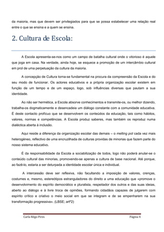 Carla Rêgo Pires Página 4
da maioria, mas que devem ser privilegiados para que se possa estabelecer uma relação real
entre o que se ensina e a quem se ensina.
2. Cultura de Escola:
A Escola apresenta-se-nos como um campo de batalha cultural onde o vitorioso é aquele
que joga em casa. Na verdade, ainda hoje, se esquece a promoção de um intercâmbio cultural
em prol de uma perpetuação da cultura da maioria.
A concepção de Cultura torna-se fundamental na procura da compreensão da Escola e do
seu modo de funcionar. Os actores educativos e a própria organização escolar existem em
função de um tempo e de um espaço, logo, sob influências diversas que pautam a sua
identidade.
Ao não ser hermética, a Escola absorve conhecimentos e transmite-os, ou melhor dizendo,
trabalha-os dogmaticamente e desencadeia um diálogo constante com a comunidade educativa.
É deste contacto profícuo que se desenvolvem os conteúdos da educação, tais como hábitos,
valores, normas e competências. A Escola produz saberes, mas também os reproduz numa
dialéctica aberta à inclusão.
Aqui reside a diferença da organização escolar das demais – o melting pot cada vez mais
heterogéneo, reflectivo de uma encruzilhada de culturas providas de minorias que fazem parte do
nosso sistema educativo.
É da responsabilidade da Escola a sociabilização de todos, logo não poderá anular-se o
conteúdo cultural das minorias, promovendo-se apenas a cultura de base nacional. Até porque,
ao fazê-lo, estaria a ser deturpada a identidade escolar única e individual.
A intercessão deve ser reflexiva, não facultando a imposição de valores, crenças,
costumes e, mesmo, estereótipos estranguladores do direito a uma educação que «promove o
desenvolvimento do espírito democrático e pluralista, respeitador dos outros e das suas ideias,
aberto ao diálogo e à livre troca de opiniões, formando cidadãos capazes de julgarem com
espírito crítico e criativo o meio social em que se integram e de se empenharem na sua
transformação progressiva». (LBSE; artº2)
 