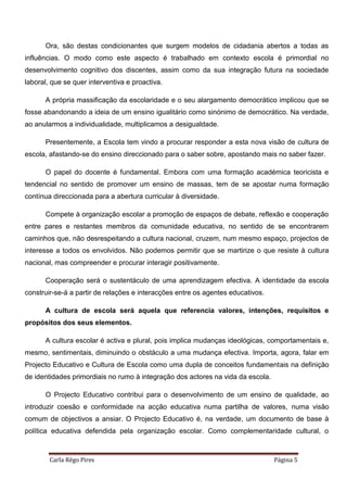 Carla Rêgo Pires Página 5
Ora, são destas condicionantes que surgem modelos de cidadania abertos a todas as
influências. O modo como este aspecto é trabalhado em contexto escola é primordial no
desenvolvimento cognitivo dos discentes, assim como da sua integração futura na sociedade
laboral, que se quer interventiva e proactiva.
A própria massificação da escolaridade e o seu alargamento democrático implicou que se
fosse abandonando a ideia de um ensino igualitário como sinónimo de democrático. Na verdade,
ao anularmos a individualidade, multiplicamos a desigualdade.
Presentemente, a Escola tem vindo a procurar responder a esta nova visão de cultura de
escola, afastando-se do ensino direccionado para o saber sobre, apostando mais no saber fazer.
O papel do docente é fundamental. Embora com uma formação académica teoricista e
tendencial no sentido de promover um ensino de massas, tem de se apostar numa formação
contínua direccionada para a abertura curricular à diversidade.
Compete à organização escolar a promoção de espaços de debate, reflexão e cooperação
entre pares e restantes membros da comunidade educativa, no sentido de se encontrarem
caminhos que, não desrespeitando a cultura nacional, cruzem, num mesmo espaço, projectos de
interesse a todos os envolvidos. Não podemos permitir que se martirize o que resiste à cultura
nacional, mas compreender e procurar interagir positivamente.
Cooperação será o sustentáculo de uma aprendizagem efectiva. A identidade da escola
construir-se-á a partir de relações e interacções entre os agentes educativos.
A cultura de escola será aquela que referencia valores, intenções, requisitos e
propósitos dos seus elementos.
A cultura escolar é activa e plural, pois implica mudanças ideológicas, comportamentais e,
mesmo, sentimentais, diminuindo o obstáculo a uma mudança efectiva. Importa, agora, falar em
Projecto Educativo e Cultura de Escola como uma dupla de conceitos fundamentais na definição
de identidades primordiais no rumo à integração dos actores na vida da escola.
O Projecto Educativo contribui para o desenvolvimento de um ensino de qualidade, ao
introduzir coesão e conformidade na acção educativa numa partilha de valores, numa visão
comum de objectivos a ansiar. O Projecto Educativo é, na verdade, um documento de base à
política educativa defendida pela organização escolar. Como complementaridade cultural, o
 