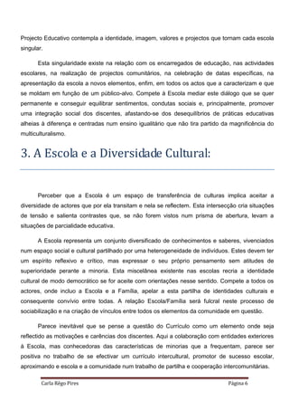 Carla Rêgo Pires Página 6
Projecto Educativo contempla a identidade, imagem, valores e projectos que tornam cada escola
singular.
Esta singularidade existe na relação com os encarregados de educação, nas actividades
escolares, na realização de projectos comunitários, na celebração de datas específicas, na
apresentação da escola a novos elementos, enfim, em todos os actos que a caracterizam e que
se moldam em função de um público-alvo. Compete à Escola mediar este diálogo que se quer
permanente e conseguir equilibrar sentimentos, condutas sociais e, principalmente, promover
uma integração social dos discentes, afastando-se dos desequilíbrios de práticas educativas
alheias à diferença e centradas num ensino igualitário que não tira partido da magnificência do
multiculturalismo.
3. A Escola e a Diversidade Cultural:
Perceber que a Escola é um espaço de transferência de culturas implica aceitar a
diversidade de actores que por ela transitam e nela se reflectem. Esta intersecção cria situações
de tensão e salienta contrastes que, se não forem vistos num prisma de abertura, levam a
situações de parcialidade educativa.
A Escola representa um conjunto diversificado de conhecimentos e saberes, vivenciados
num espaço social e cultural partilhado por uma heterogeneidade de indivíduos. Estes devem ter
um espírito reflexivo e crítico, mas expressar o seu próprio pensamento sem atitudes de
superioridade perante a minoria. Esta miscelânea existente nas escolas recria a identidade
cultural de modo democrático se for aceite com orientações nesse sentido. Compete a todos os
actores, onde incluo a Escola e a Família, apelar a esta partilha de identidades culturais e
consequente convívio entre todas. A relação Escola/Família será fulcral neste processo de
sociabilização e na criação de vínculos entre todos os elementos da comunidade em questão.
Parece inevitável que se pense a questão do Currículo como um elemento onde seja
reflectido as motivações e carências dos discentes. Aqui a colaboração com entidades exteriores
à Escola, mas conhecedoras das características de minorias que a frequentam, parece ser
positiva no trabalho de se efectivar um currículo intercultural, promotor de sucesso escolar,
aproximando e escola e a comunidade num trabalho de partilha e cooperação intercomunitárias.
 