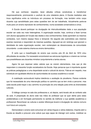 Carla Rêgo Pires Página 7
Há que conhecer, respeitar, tecer atitudes críticas construtivas e transformar
responsavelmente, promovendo o usufruto de uma cidadania plena. A Escola mediatiza esta
troca significativa entre os indivíduos em processo de formação, mas também entre corpo
docente cuja sensibilidade para estas questões tem de ser trabalhada. Actualmente parte-se
muito para um ensino reprodutor de conhecimentos, numa sociedade conservadora e única.
A Escola deverá participar na divulgação de interculturalidades dada a sua população
escolar ser cada vez mais heterogénea. A organização escolar, hoje, continua a fazer turmas
com alunos agrupados em função das idades e dos conhecimentos. Estes aprendem os mesmos
conteúdos, num mesmo espaço físico e temporal. De seguida são submetidos aos mesmos
exames nacionais e respondem às mesmas questões. Agrupam-se em rankings que ignoram a
identidade de cada organização escolar, nem contemplam as idiossincrasias da comunidade
circundante - a este sistema chama-se ensino democrático.
É certo que a massificação do ensino que ocorreu pós 25 de Abril de 1974 criou
dificuldades às escolas. Foi necessário encontrarem-se estruturas logísticas e criarem-se normas
que possibilitasse aos docentes ministrar conjuntamente a tantos alunos.
Agora há que repensar estes valores que se creram elementares, mas que já não
respondem à crescente função socializadora da Escola. Hoje pensa-se que é importante ajustar
as práticas pedagógicas a uma disparidade social e cultural de alunos. Fala-se em respeito, mas
sobretudo em igualdade efectiva de oportunidades de sucesso académico e social.
A coabitação sociocultural implica tolerância e aceitação do pluralismo. Parece evidente
que há necessidade de uma intervenção política no caminho que se tem vindo a percorrer, mas
cada escola pode traçar o seu caminho na promoção de uma relação justa entre as diversidades
culturais.
O diálogo começa na sala dos professores e, só depois, será levado até ao contexto sala
de aula. A preparação do aluno está nas mãos do professor que se quer alerta para estas
problemáticas e em formação permanente no sentido de melhorar a sua aptidão académica e
profissional. Reconhecer as culturas e aceitar diferenças levará à divulgação de valores comuns
num futuro em conjunto.
Democratizar o ensino será comunicar em várias línguas e vários dialectos. Importa abrir a
Escola ao desafio e procurar uma cultura que seja capaz de interagir com outras, mobilizar os
 